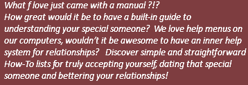 What f love just came with a manual ?!? How great would it be to have a built-in guide to understanding your special someone? We love help menus on our computers, wouldn’t it be awesome to have an inner help system for relationships? Discover simple and straightforward How-To lists for truly accepting yourself, dating that special someone and bettering your relationships! 